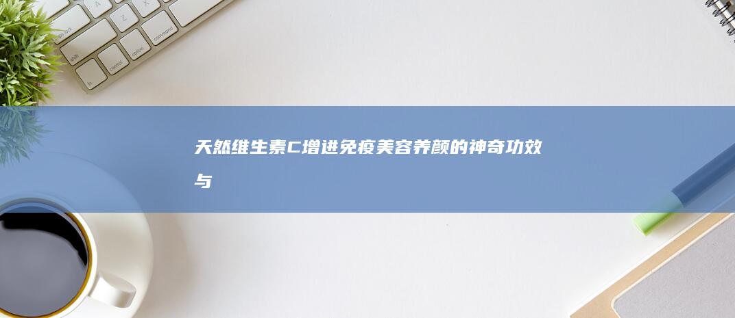 天然维生素C：增进免疫、美容养颜的神奇功效与作用